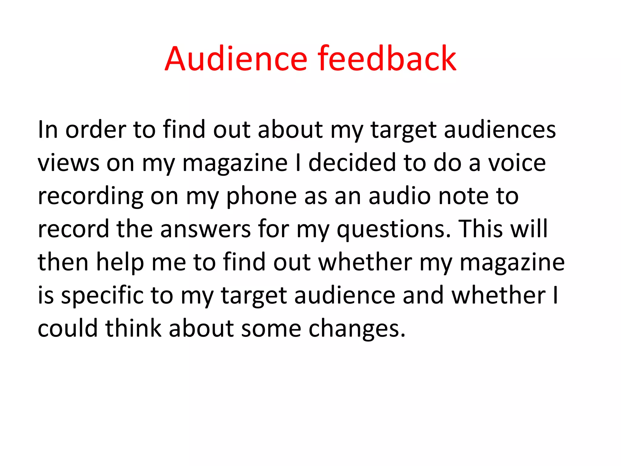 Audience feedback
In order to find out about my target audiences
views on my magazine I decided to do a voice
recording on my phone as an audio note to
record the answers for my questions. This will
then help me to find out whether my magazine
is specific to my target audience and whether I
could think about some changes.
 