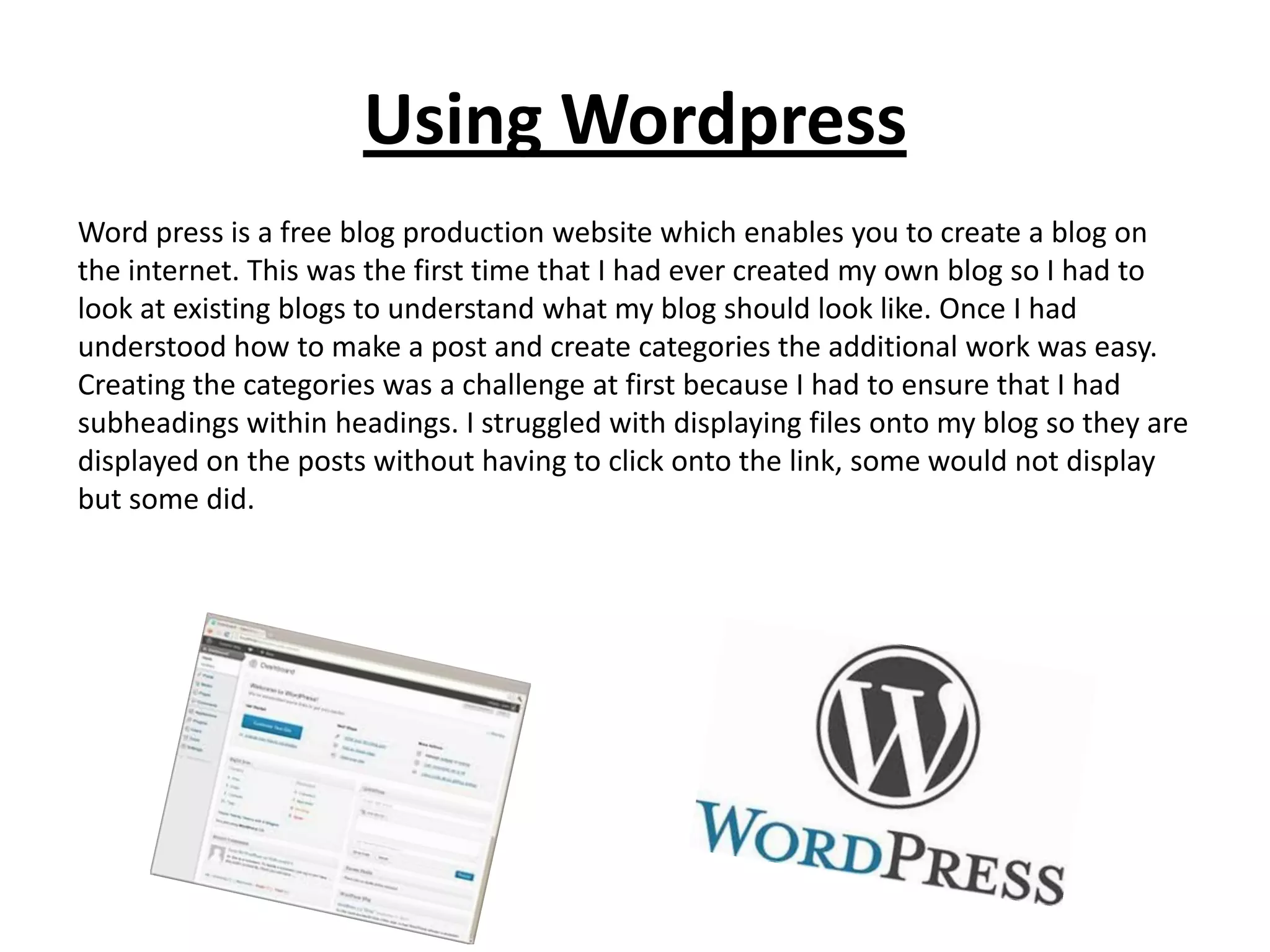 Using Wordpress
Word press is a free blog production website which enables you to create a blog on
the internet. This was the first time that I had ever created my own blog so I had to
look at existing blogs to understand what my blog should look like. Once I had
understood how to make a post and create categories the additional work was easy.
Creating the categories was a challenge at first because I had to ensure that I had
subheadings within headings. I struggled with displaying files onto my blog so they are
displayed on the posts without having to click onto the link, some would not display
but some did.
 