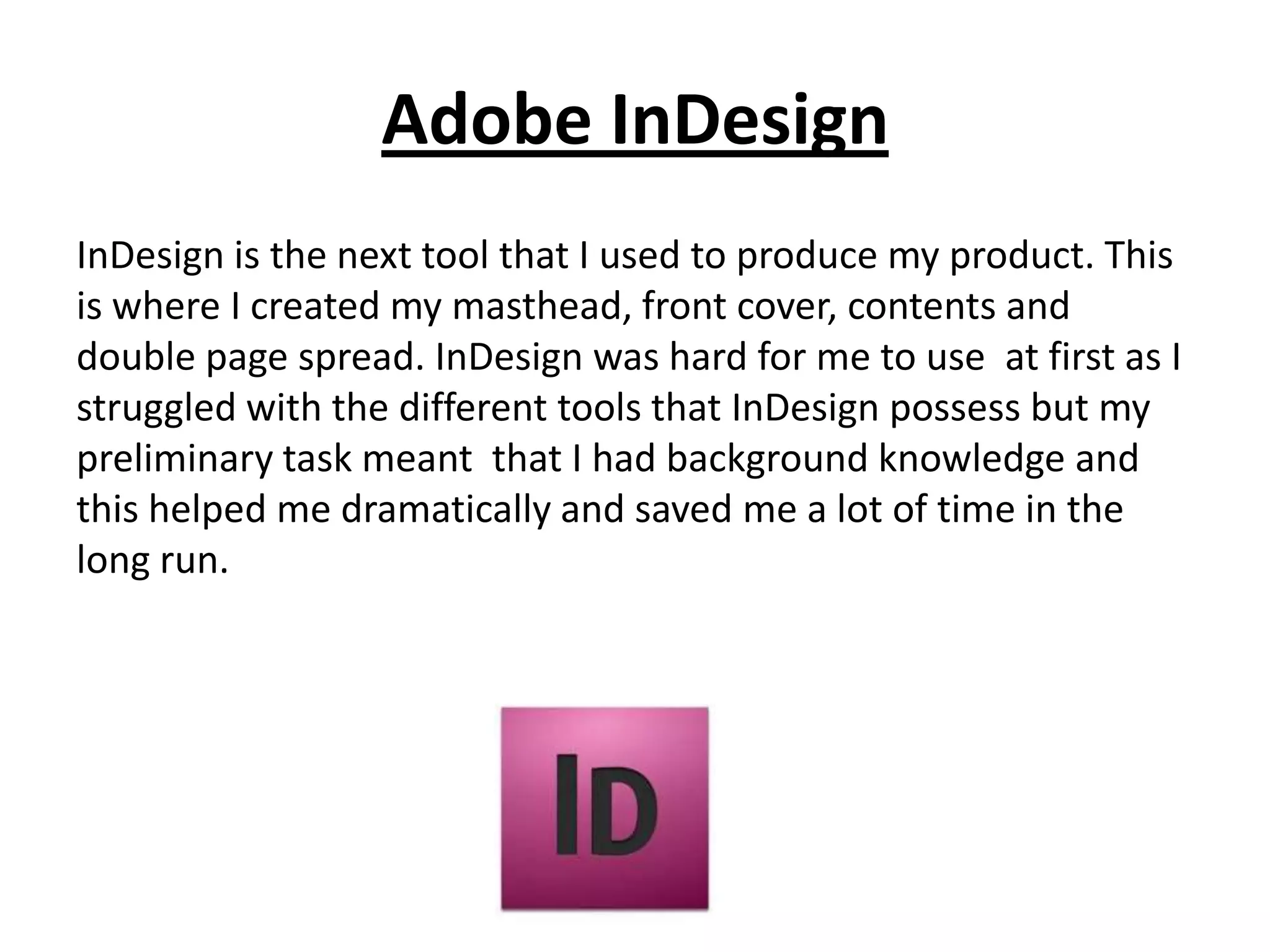 Adobe InDesign
InDesign is the next tool that I used to produce my product. This
is where I created my masthead, front cover, contents and
double page spread. InDesign was hard for me to use at first as I
struggled with the different tools that InDesign possess but my
preliminary task meant that I had background knowledge and
this helped me dramatically and saved me a lot of time in the
long run.
 