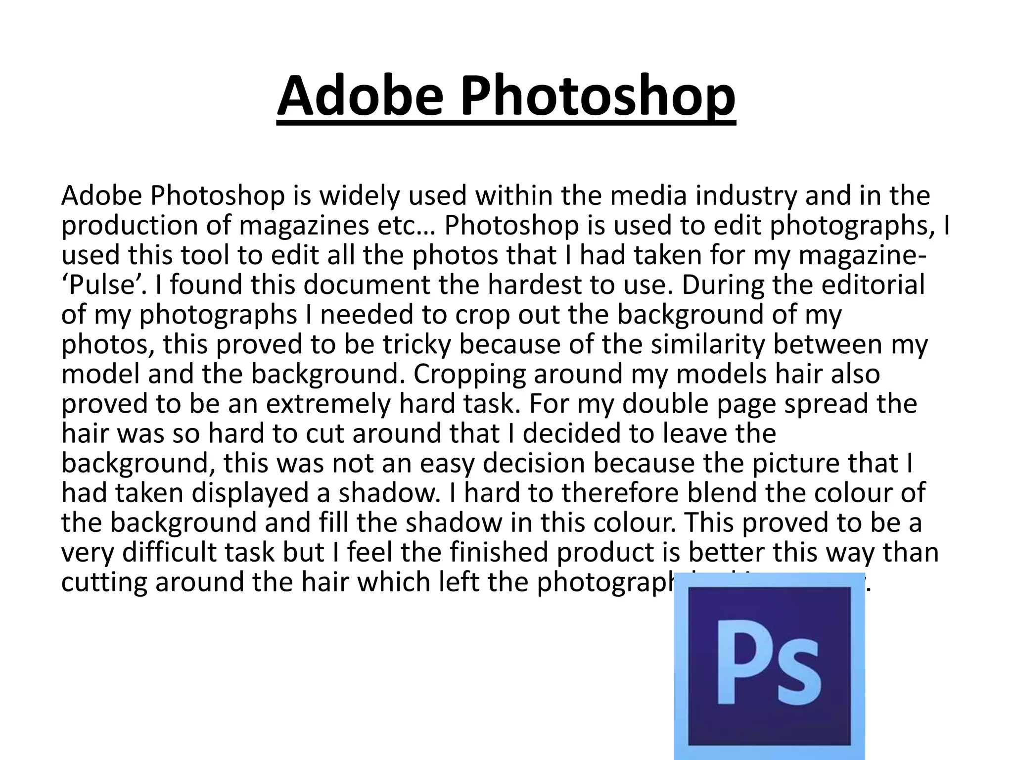 Adobe Photoshop
Adobe Photoshop is widely used within the media industry and in the
production of magazines etc… Photoshop is used to edit photographs, I
used this tool to edit all the photos that I had taken for my magazine-
‘Pulse’. I found this document the hardest to use. During the editorial
of my photographs I needed to crop out the background of my
photos, this proved to be tricky because of the similarity between my
model and the background. Cropping around my models hair also
proved to be an extremely hard task. For my double page spread the
hair was so hard to cut around that I decided to leave the
background, this was not an easy decision because the picture that I
had taken displayed a shadow. I hard to therefore blend the colour of
the background and fill the shadow in this colour. This proved to be a
very difficult task but I feel the finished product is better this way than
cutting around the hair which left the photograph looking messy.
 