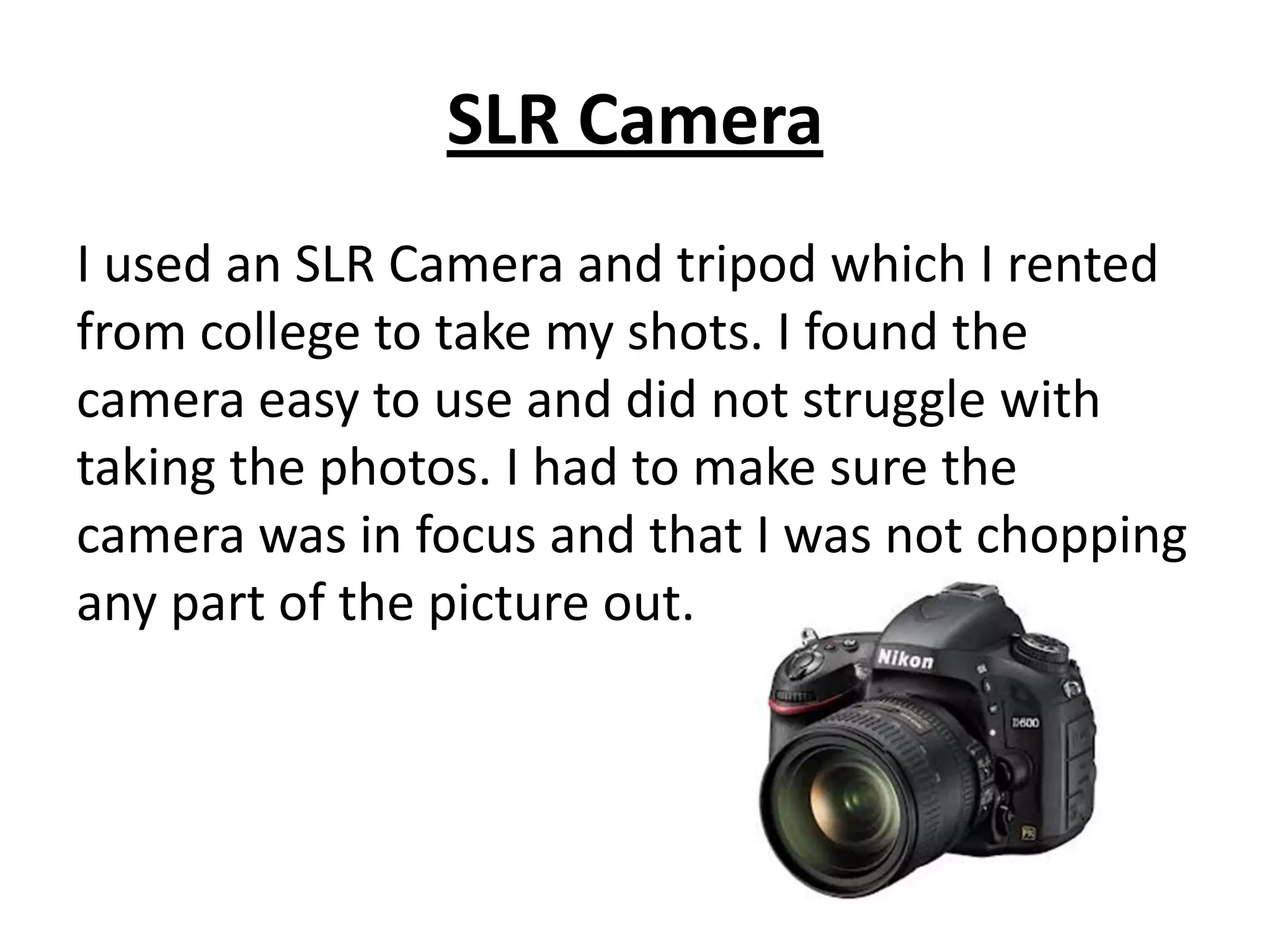 SLR Camera
I used an SLR Camera and tripod which I rented
from college to take my shots. I found the
camera easy to use and did not struggle with
taking the photos. I had to make sure the
camera was in focus and that I was not chopping
any part of the picture out.
 