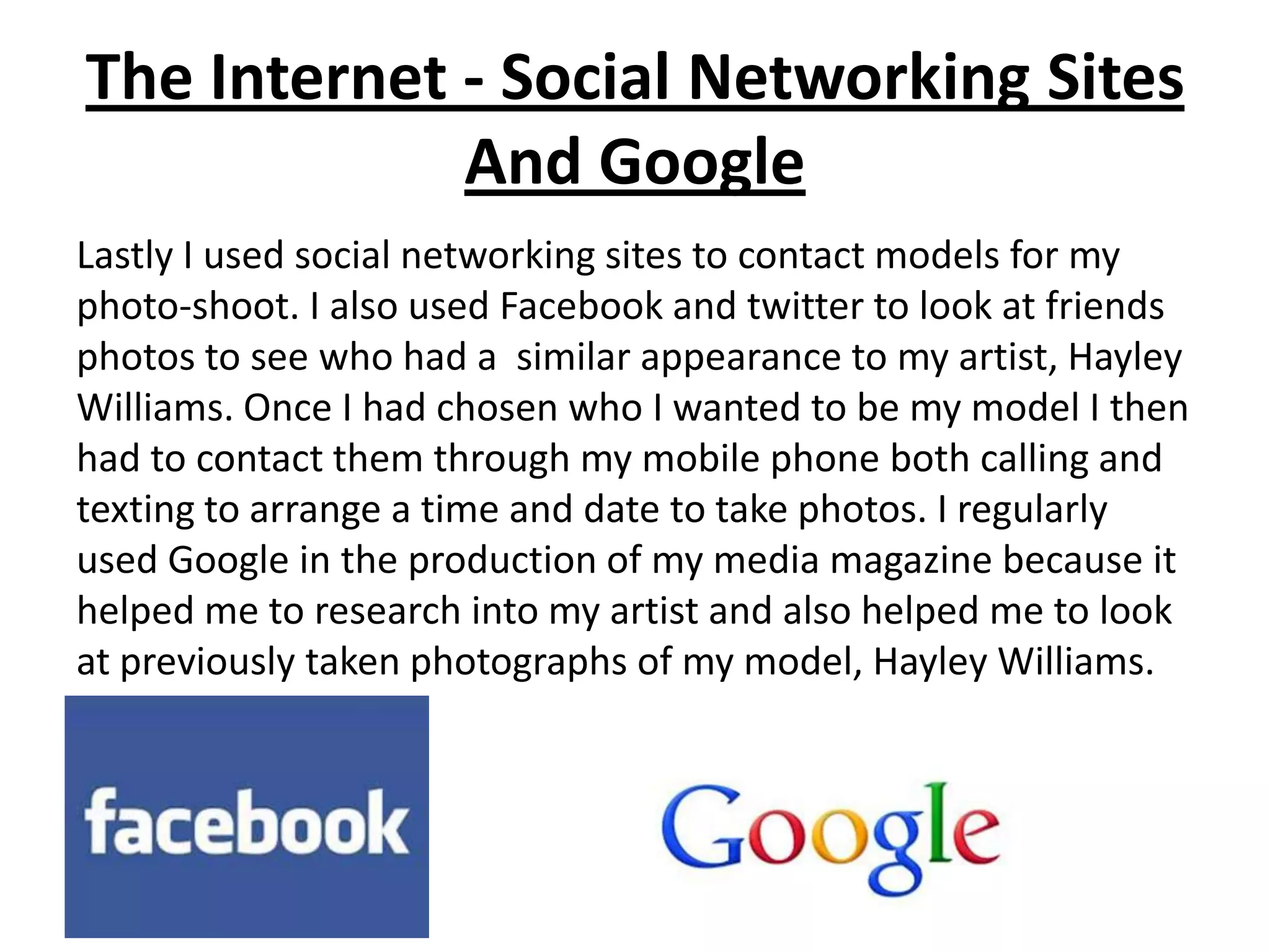 The Internet - Social Networking Sites
             And Google
Lastly I used social networking sites to contact models for my
photo-shoot. I also used Facebook and twitter to look at friends
photos to see who had a similar appearance to my artist, Hayley
Williams. Once I had chosen who I wanted to be my model I then
had to contact them through my mobile phone both calling and
texting to arrange a time and date to take photos. I regularly
used Google in the production of my media magazine because it
helped me to research into my artist and also helped me to look
at previously taken photographs of my model, Hayley Williams.
 