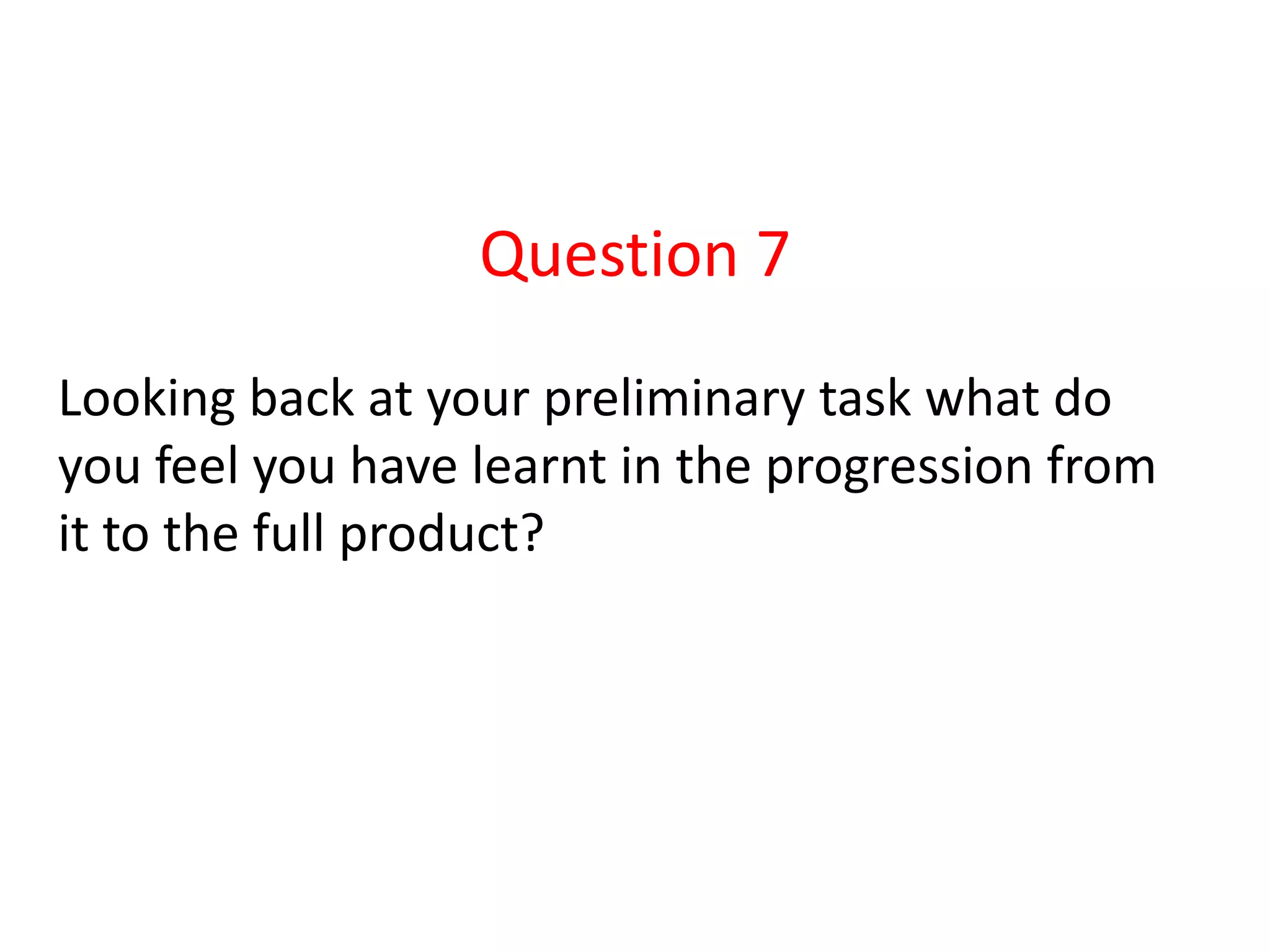 Question 7
Looking back at your preliminary task what do
you feel you have learnt in the progression from
it to the full product?
 