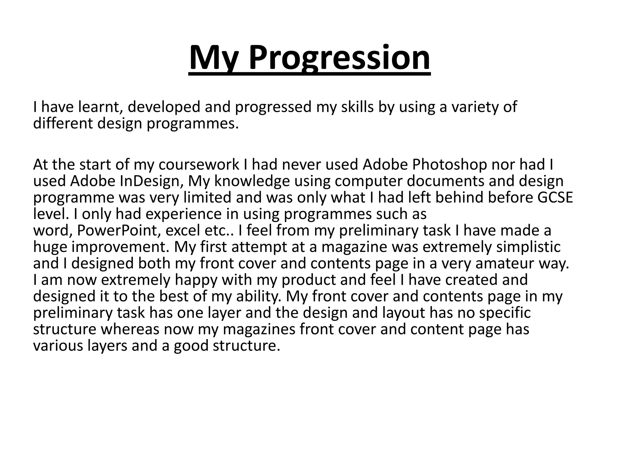 My Progression
I have learnt, developed and progressed my skills by using a variety of
different design programmes.

At the start of my coursework I had never used Adobe Photoshop nor had I
used Adobe InDesign, My knowledge using computer documents and design
programme was very limited and was only what I had left behind before GCSE
level. I only had experience in using programmes such as
word, PowerPoint, excel etc.. I feel from my preliminary task I have made a
huge improvement. My first attempt at a magazine was extremely simplistic
and I designed both my front cover and contents page in a very amateur way.
I am now extremely happy with my product and feel I have created and
designed it to the best of my ability. My front cover and contents page in my
preliminary task has one layer and the design and layout has no specific
structure whereas now my magazines front cover and content page has
various layers and a good structure.
 