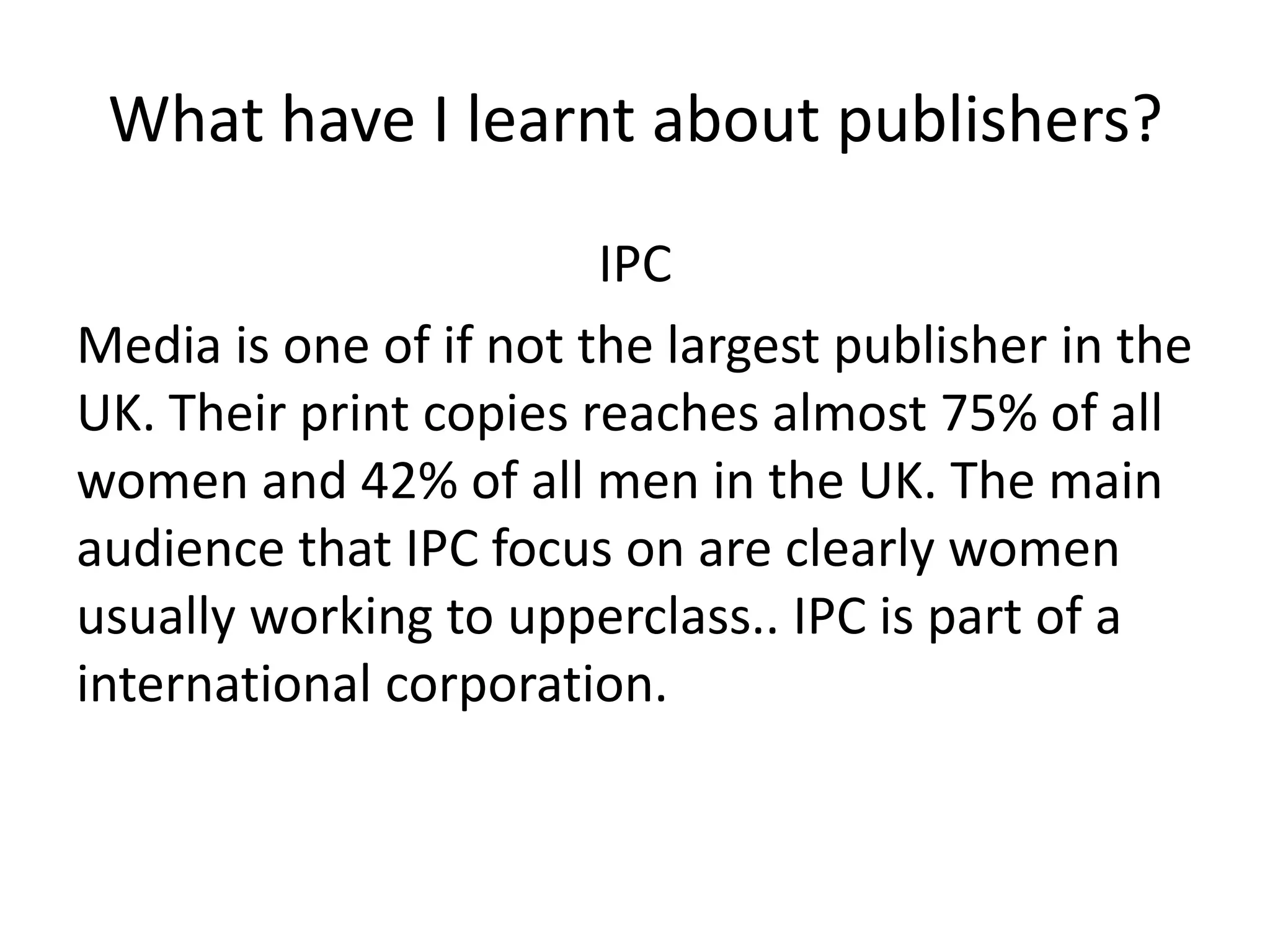 What have I learnt about publishers?
                        IPC
Media is one of if not the largest publisher in the
UK. Their print copies reaches almost 75% of all
women and 42% of all men in the UK. The main
audience that IPC focus on are clearly women
usually working to upperclass.. IPC is part of a
international corporation.
 