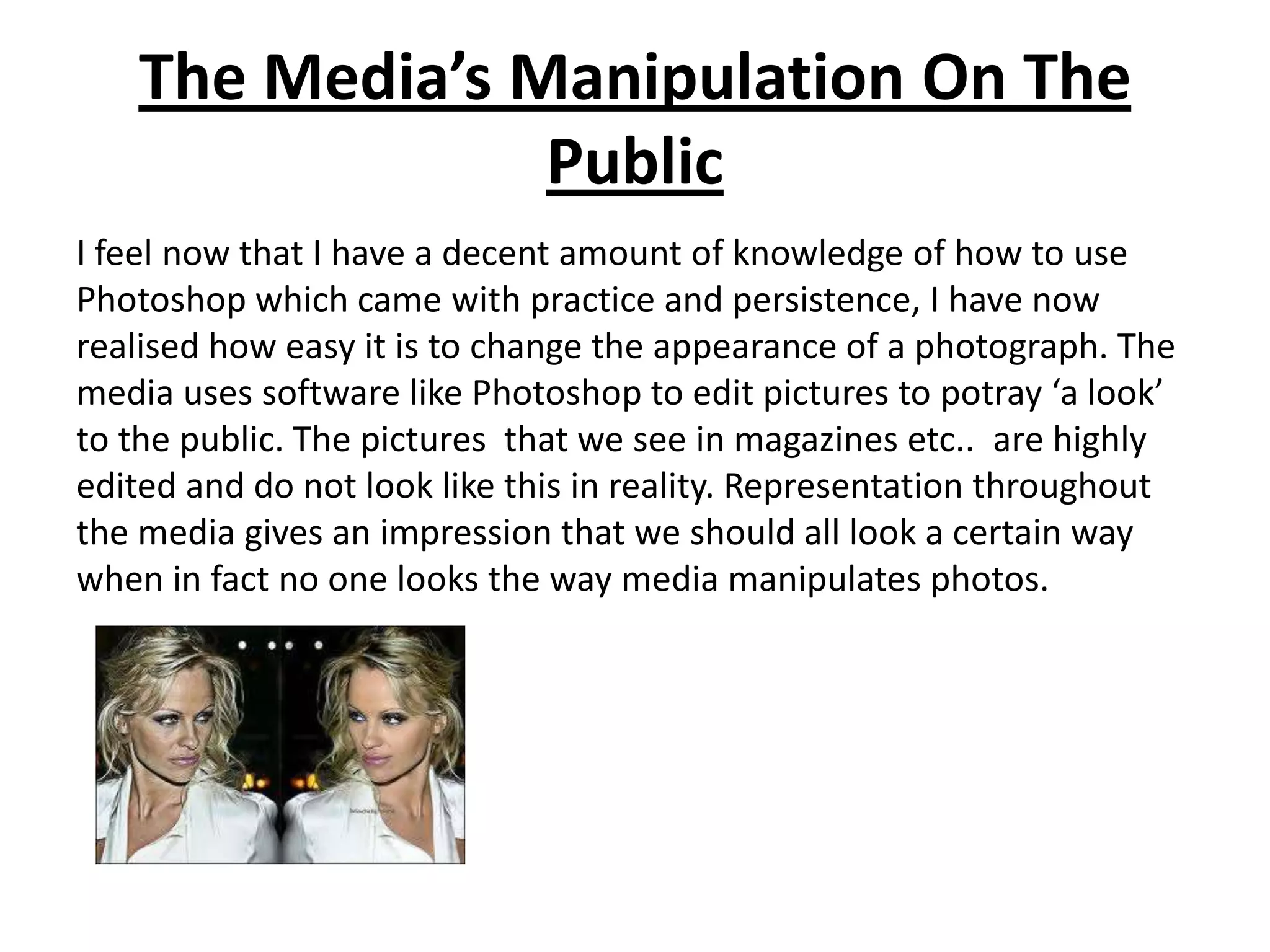 The Media’s Manipulation On The
                Public
I feel now that I have a decent amount of knowledge of how to use
Photoshop which came with practice and persistence, I have now
realised how easy it is to change the appearance of a photograph. The
media uses software like Photoshop to edit pictures to potray ‘a look’
to the public. The pictures that we see in magazines etc.. are highly
edited and do not look like this in reality. Representation throughout
the media gives an impression that we should all look a certain way
when in fact no one looks the way media manipulates photos.
 