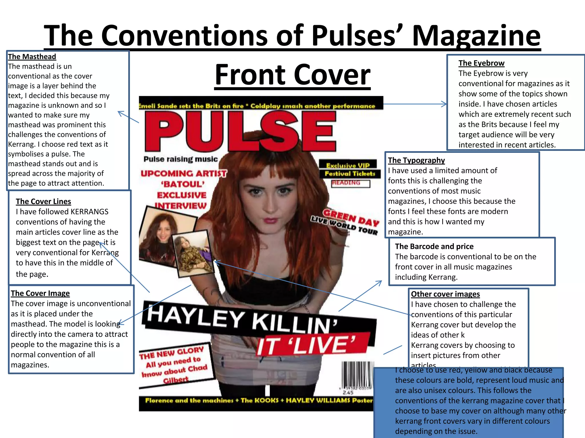 The Conventions of Pulses’ Magazine
The Masthead
                                                         The Eyebrow
The masthead is un
                      Front Cover
conventional as the cover
image is a layer behind the
text, I decided this because my
                                                         The Eyebrow is very
                                                         conventional for magazines as it
                                                         show some of the topics shown
magazine is unknown and so I                             inside. I have chosen articles
wanted to make sure my                                   which are extremely recent such
masthead was prominent this                              as the Brits because I feel my
challenges the conventions of                            target audience will be very
Kerrang. I choose red text as it                         interested in recent articles.
symbolises a pulse. The
masthead stands out and is            The Typography
spread across the majority of         I have used a limited amount of
the page to attract attention.        fonts this is challenging the
                                      conventions of most music
  The Cover Lines                     magazines, I choose this because the
  I have followed KERRANGS            fonts I feel these fonts are modern
  conventions of having the           and this is how I wanted my
  main articles cover line as the     magazine.
  biggest text on the page, it is       The Barcode and price
  very conventional for Kerrang         The barcode is conventional to be on the
  to have this in the middle of         front cover in all music magazines
  the page.                             including Kerrang.
The Cover Image                              Other cover images
The cover image is unconventional            I have chosen to challenge the
as it is placed under the                    conventions of this particular
masthead. The model is looking               Kerrang cover but develop the
directly into the camera to attract          ideas of other k
people to the magazine this is a             Kerrang covers by choosing to
normal convention of all                     insert pictures from other
magazines.                                   articles.
                                        I choose to use red, yellow and black because
                                        these colours are bold, represent loud music and
                                        are also unisex colours. This follows the
                                        conventions of the kerrang magazine cover that I
                                        choose to base my cover on although many other
                                        kerrang front covers vary in different colours
                                        depending on the issue.
 