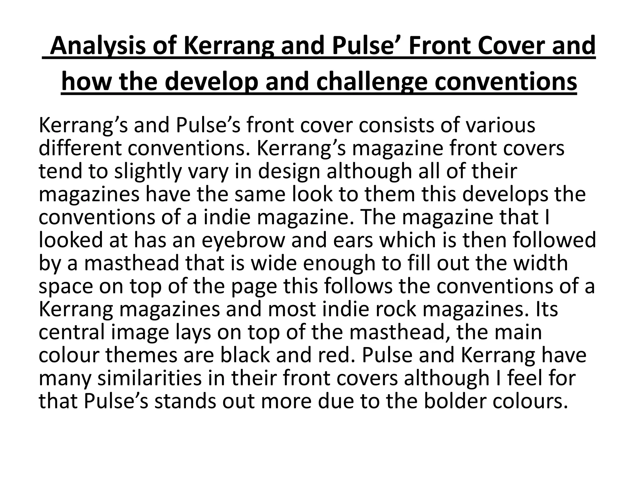 Analysis of Kerrang and Pulse’ Front Cover and
  how the develop and challenge conventions
Kerrang’s and Pulse’s front cover consists of various
different conventions. Kerrang’s magazine front covers
tend to slightly vary in design although all of their
magazines have the same look to them this develops the
conventions of a indie magazine. The magazine that I
looked at has an eyebrow and ears which is then followed
by a masthead that is wide enough to fill out the width
space on top of the page this follows the conventions of a
Kerrang magazines and most indie rock magazines. Its
central image lays on top of the masthead, the main
colour themes are black and red. Pulse and Kerrang have
many similarities in their front covers although I feel for
that Pulse’s stands out more due to the bolder colours.
 