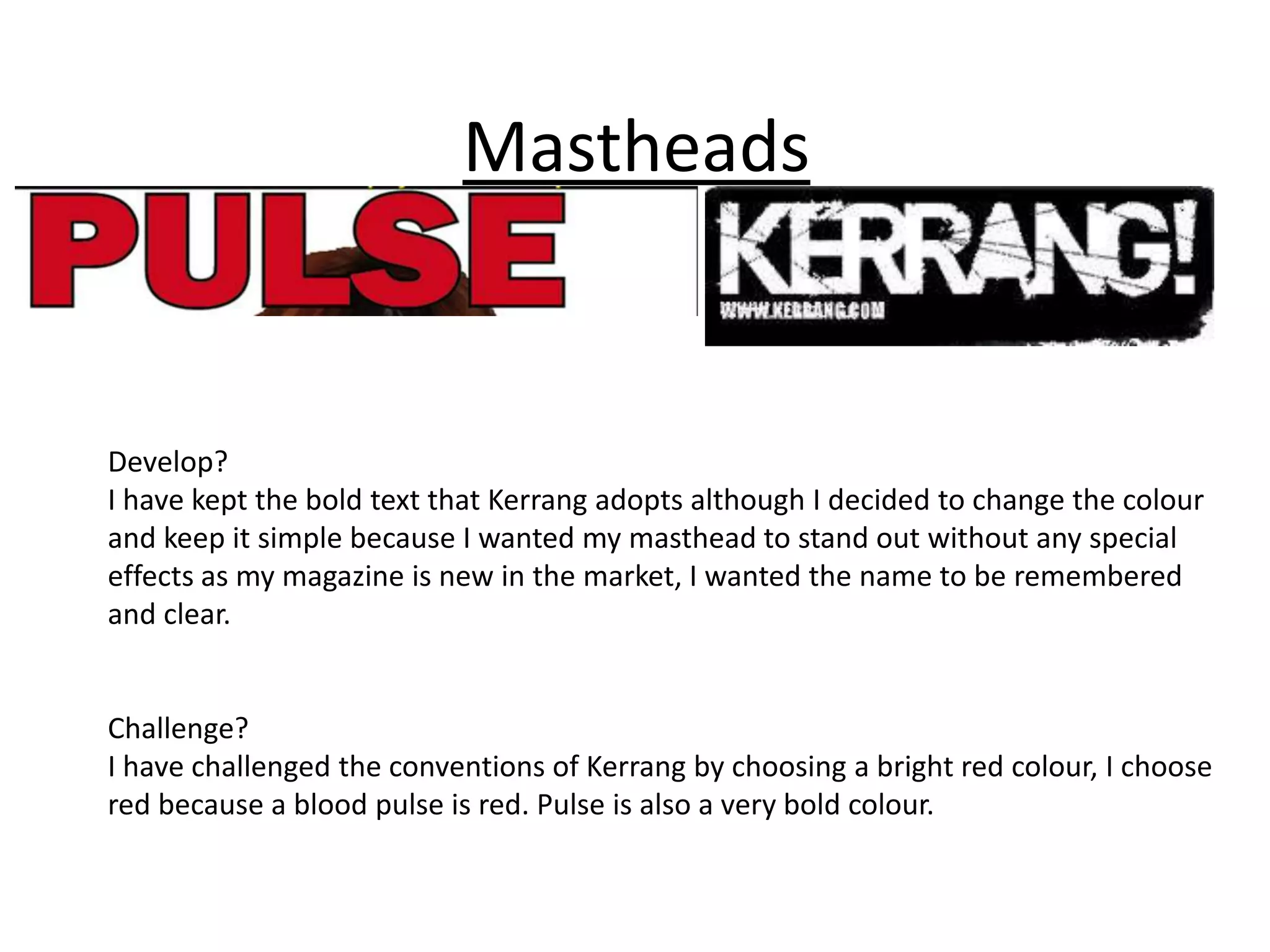 Mastheads


Develop?
I have kept the bold text that Kerrang adopts although I decided to change the colour
and keep it simple because I wanted my masthead to stand out without any special
effects as my magazine is new in the market, I wanted the name to be remembered
and clear.


Challenge?
I have challenged the conventions of Kerrang by choosing a bright red colour, I choose
red because a blood pulse is red. Pulse is also a very bold colour.
 