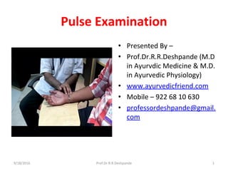 Pulse Examination
• Presented By –
• Prof.Dr.R.R.Deshpande (M.D
in Ayurvdic Medicine & M.D.
in Ayurvedic Physiology)
• www.ayurvedicfriend.com
• Mobile – 922 68 10 630
• professordeshpande@gmail.
com
9/18/2016 Prof.Dr.R.R.Deshpande 1
 