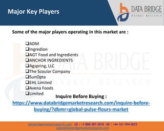 databridgemarketresearch.com US : +1-888-387-2818 UK : +44-161-394-0625
sales@databridgemarketresearch.com
4
Major Key Players
Some of the major players operating in this market are :
ADM
Ingredion
AGT Food and Ingredients
ANCHOR INGREDIENTS
Agspring, LLC
The Scoular Company
SunOpta
EHL Limited
Avena Foods
Limited
Inquire Before Buying :
https://www.databridgemarketresearch.com/inquire-before-
buying/?dbmr=global-pulse-flours-market
 