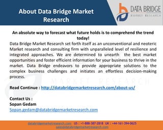 databridgemarketresearch.com US : +1-888-387-2818 UK : +44-161-394-0625
sales@databridgemarketresearch.com
7
About Data Bridge Market
Research
An absolute way to forecast what future holds is to comprehend the trend
today!
Data Bridge Market Research set forth itself as an unconventional and neoteric
Market research and consulting firm with unparalleled level of resilience and
integrated approaches. We are determined to unearth the best market
opportunities and foster efficient information for your business to thrive in the
market. Data Bridge endeavors to provide appropriate solutions to the
complex business challenges and initiates an effortless decision-making
process.
Read Continue : http://databridgemarketresearch.com/about-us/
Contact Us :
Sopan Gedam
Sopan.gedam@databridgemarketresearch.com
 