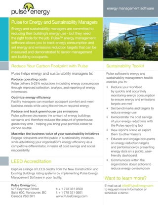 energy management software


Pulse for Energy and Sustainability Managers
Energy and sustainability managers are committed to
reducing their building’s energy use - but they need
the right tools for the job. Pulse™ energy management
software allows you to track energy consumption and
set energy and emissions reduction targets that can be
measured and demonstrated to senior management
and building occupants.

Reduce Your Carbon Footprint with Pulse                            Sustainability Toolkit
Pulse helps energy and sustainability managers to:                 Pulse software’s energy and
                                                                   sustainability management toolkit
Reduce operating costs
                                                                   enables you to:
Pulse delivers 5-25% reductions in building energy consumption
through improved collection, analysis, and reporting of energy     •	 Reduce your workload
information.                                                          by quickly and accurately
                                                                      monitoring energy consumption
Optimize energy efficiency
                                                                      to ensure energy and emissions
Facility managers can maintain occupant comfort and meet
                                                                      targets are met
business needs while using the minimum required energy.
                                                                   •	 Set benchmarks and targets to
Reduce and track greenhouse gas emissions                             reduce energy use
Pulse software decreases the amount of energy buildings            •	 Demonstrate the cost savings
consume and therefore reduces the amount of greenhouse                of your energy reductions with
gases they emit - helping you bring your portfolio closer to          the Pulse reporting tool
carbon neutral.
                                                                   •	 View reports online or export
Maximize the business value of your sustainability initiatives        them to other formats
Engage occupants and the public in sustainability initiatives,     •	 Educate and engage occupants
while advertising your organization’s energy efficiency as a          on energy reduction targets
competitive differentiator, in terms of cost savings and social       and performance by presenting
responsibility.                                                       energy data on a public, user-
                                                                      friendly dashboard
                                                                   •	 Communicate within the
LEED Accreditation
                                                                      organization about actions to
Capture a range of LEED credits from the New Construction and         reduce energy consumption
Existing Buildings rating systems by implementing Pulse Energy
Management Software in your facility.                             Want to learn more?
Pulse Energy Inc.                                                 E-mail us at info@PulseEnergy.com
576 Seymour Street              t: + 1 778 331 0500               to request more information or
Suite 600, Vancouver, BC        f: + 1 778 331 0501               schedule a demo
Canada V6B 3K1                  www.PulseEnergy.com
 