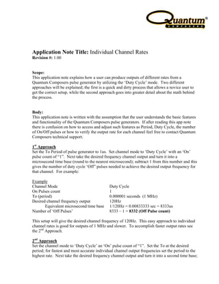 Application Note Title: Individual Channel Rates
Revision #: 1.00


Scope:
This application note explains how a user can produce outputs of different rates from a
Quantum Composers pulse generator by utilizing the ‘Duty Cycle’ mode. Two different
approaches will be explained; the first is a quick and dirty process that allows a novice user to
get the correct setup, while the second approach goes into greater detail about the math behind
the process.


Body:
This application note is written with the assumption that the user understands the basic features
and functionality of the Quantum Composers pulse generators. If after reading this app note
there is confusion on how to access and adjust such features as Period, Duty Cycle, the number
of On/Off pulses or how to verify the output rate for each channel feel free to contact Quantum
Composers technical support.

1st Approach
Set the To Period of pulse generator to 1us. Set channel mode to ‘Duty Cycle’ with an ‘On’
pulse count of “1”. Next take the desired frequency channel output and turn it into a
microsecond time base (round to the nearest microsecond); subtract 1 from this number and this
gives the number of duty cycle ‘Off” pulses needed to achieve the desired output frequency for
that channel. For example:

Example
Channel Mode                                  Duty Cycle
On Pulses count                               1
To (period)                                   0.000001 seconds (1 MHz)
Desired channel frequency output              120Hz
       Equivalent microsecond time base       1/120Hz = 0.00833333 sec = 8333us
Number of ‘Off Pulses’                        8333 – 1 = 8332 (Off Pulse count)

This setup will give the desired channel frequency of 120Hz. This easy approach to individual
channel rates is good for outputs of 1 MHz and slower. To accomplish faster output rates see
the 2nd Approach.

2nd Approach
Set the channel mode to ‘Duty Cycle’ an ‘On’ pulse count of “1”. Set the To at the desired
period; for fastest and most accurate individual channel output frequencies set the period to the
highest rate. Next take the desired frequency channel output and turn it into a second time base;
 