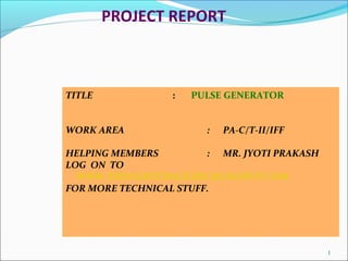 PROJECT REPORT
TITLE : PULSE GENERATOR
WORK AREA : PA-C/T-II/IFF
HELPING MEMBERS : MR. JYOTI PRAKASH
LOG ON TO
WWW.THOUGHTCRACKERS.BLOGSPOT.COM
FOR MORE TECHNICAL STUFF.
1
 