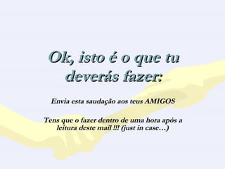 Ok, isto é o que tu deverás fazer: Envia esta saudação aos teus AMIGOS Tens que o fazer dentro de uma hora após a leitura deste mail !!! (just in case…) 