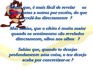 Sabias que, é mais fácil de revelar  os sentimentos a outros por escrito, do que revelá-los directamente  ?  Mas sabias, que o efeito é muito maior quando os sentimentos são revelados directamente, olhos nos olhos  ? Sabias que, quando tu desejas profundamente uma coisa, o teu desejo acaba por concretizar-se ? 