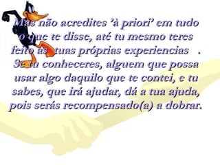Mas não acredites ’à priori’ em tudo o que te disse, até tu mesmo teres feito as  tuas próprias experiencias  . Se tu conheceres, alguem que possa usar algo daquilo que te contei, e tu sabes, que irá ajudar, dá a tua ajuda, pois serás recompensado(a) a dobrar.  