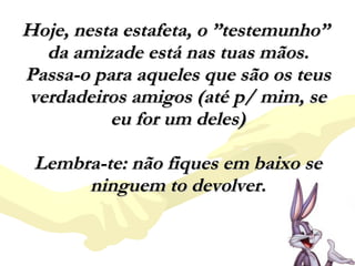 Hoje, nesta estafeta, o ”testemunho”  da amizade está nas tuas mãos. Passa-o para aqueles que são os teus verdadeiros amigos (até p/ mim, se eu for um deles)   Lembra-te: não fiques em baixo se ninguem to devolver. 