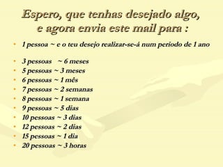 Espero, que tenhas desejado algo,  e agora envia este mail para : 1 pessoa ~ e o teu desejo realizar-se-á num periodo de 1 ano  3 pessoas  ~ 6 meses 5 pessoas ~ 3 meses 6 pessoas ~ 1 mês 7 pessoas ~ 2 semanas 8 pessoas ~ 1 semana 9 pessoas ~ 5 dias 10 pessoas ~ 3 dias 12 pessoas ~ 2 dias 15 pessoas ~ 1 dia 20 pessoas ~ 3 horas 