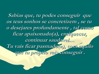 Sabias que, tu podes conseguir  que os teus sonhos se concretizem , se tu  o desejares profundamente , tal como ficar apaixonado(a), enriquecer, continuar saudavel… Tu vais ficar pasmado(a), com aquilo que tu próprio vais conseguir . 