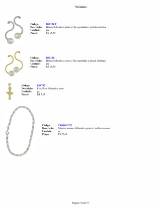 Novidades




       Código:         BS2124 P
       Descrição:      Brinco folheado a prata c/ fio espiralado e pérola sintética
       Unidade:        par
       Preço:          R$ 15,50




       Código:         BS2124
       Descrição:      Brinco folheado a ouro c/ fio espiralado e pérola sintética
       Unidade:        par
       Preço:          R$ 15,50




Código:      PS0732
Descrição:   Crucifixo folheado a ouro
Unidade:     pç
Preço:       R$ 2,13




                    Código:       CR0069 22 P
                    Descrição:    Pulseira unissex folheada a prata c/ malha mimosa
                    Unidade:      pç
                    Preço:        R$ 25,63




                                                Página: 10 de 57
 