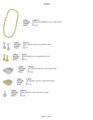 Novidades




                   Código:          CR0069 22
                   Descrição:       Pulseira unissex folheada a ouro c/ malha mimosa
                   Unidade:         pç
                   Preço:           R$ 25,63




    Código:        BS2127 P
    Descrição:     Brinco folheado a prata com pedrinha de strass
    Unidade:       par
    Preço:         R$ 6,75



  Código:        BS2127
  Descrição:     Brinco folheado a ouro com pedrinha de strass
  Unidade:       par
  Preço:         R$ 6,75



             Código:        AN0348 P
             Descrição:     Anel folheado a prata liso c/ parte frontal lixada
             Unidade:       pç
             Preço:         R$ 33,25



        Código:           AN0348
        Descrição:        Anel folheado a ouro liso c/ parte frontal lixada
        Unidade:          pç
        Preço:            R$ 33,25



Código:        PS0676 P
Descrição:     Pingente folheado a prata em forma de coração
Unidade:       pç
Preço:         R$ 2,38




                                                     Página: 11 de 57
 