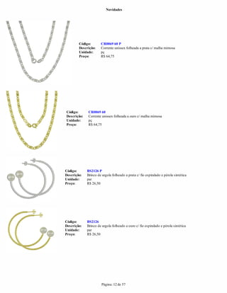Novidades




        Código:       CR0069 60 P
        Descrição:    Corrente unissex folheada a prata c/ malha mimosa
        Unidade:      pç
        Preço:        R$ 64,75




Código:      CR0069 60
Descrição:   Corrente unissex folheada a ouro c/ malha mimosa
Unidade:     pç
Preço:       R$ 64,75




Código:      BS2126 P
Descrição:   Brinco de argola folheado a prata c/ fio espiralado e pérola sintética
Unidade:     par
Preço:       R$ 26,50




Código:      BS2126
Descrição:   Brinco de argola folheado a ouro c/ fio espiralado e pérola sintética
Unidade:     par
Preço:       R$ 26,50




                       Página: 12 de 57
 