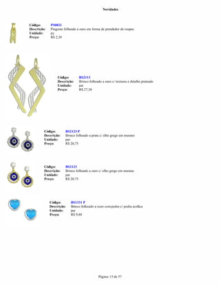 Novidades



Código:      PS0821
Descrição:   Pingente folheado a ouro em forma de prendedor de roupas
Unidade:     pç
Preço:       R$ 2,38




                  Código:       BS2113
                  Descrição:    Brinco folheado a ouro c/ texturas e detalhe prateado
                  Unidade:      par
                  Preço:        R$ 27,38




         Código:      BS2123 P
         Descrição:   Brinco folheado a prata c/ olho grego em murano
         Unidade:     par
         Preço:       R$ 20,75




         Código:      BS2123
         Descrição:   Brinco folheado a ouro c/ olho grego em murano
         Unidade:     par
         Preço:       R$ 20,75




             Código:      BS1331 P
             Descrição:   Brinco folheado a ouro com pedra c/ pedra acrílica
             Unidade:     par
             Preço:       R$ 9,88




                                             Página: 13 de 57
 