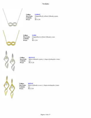 Novidades




             Código:       G1094 P
             Descrição:    Gargantilha do infinito folheada a prata
             Unidade:      pç
             Preço:        R$ 12,38




     Código:          G1094
     Descrição:       Gargantilha do infinito folheada a ouro
     Unidade:         pç
     Preço:           R$ 12,38




Código:          BS2119 P
Descrição:       Brinco folheado a prata c/ chapa entrelaçada e strass
Unidade:         par
Preço:           R$ 27,38




Código:         BS2119
Descrição:      Brinco folheado a ouro c/ chapa entrelaçada e strass
Unidade:        par
Preço:          R$ 27,38




                                     Página: 14 de 57
 