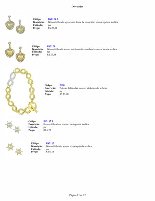 Novidades




    Código:         BS2120 P
    Descrição:      Brinco folheado a prata em forma de coração c/ strass e pérola acrílica
    Unidade:        par
    Preço:          R$ 27,38




   Código:         BS2120
   Descrição:      Brinco folheado a ouro em forma de coração c/ strass e pérola acrílica
   Unidade:        par
   Preço:          R$ 27,38




                 Código:       P230
                 Descrição:    Pulseira folheada a ouro c/ símbolos do infinito
                 Unidade:      pç
                 Preço:        R$ 27,00




Código:        BS2117 P
Descrição:     Brinco folheado a prata c/ meia-pérola acrílica
Unidade:       par
Preço:         R$ 6,75




  Código:         BS2117
  Descrição:      Brinco folheado a ouro c/ meia-pérola acrílica
  Unidade:        par
  Preço:          R$ 6,75




                                         Página: 15 de 57
 
