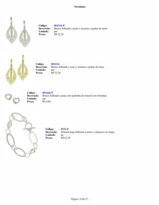 Novidades




             Código:        BS2116 P
             Descrição:     Brinco folheado a prata c/ texturas e pedras de strass
             Unidade:       par
             Preço:         R$ 32,38




       Código:            BS2116
       Descrição:         Brinco folheado a ouro c/ texturas e pedras de strass
       Unidade:           par
       Preço:             R$ 32,38




Código:         BS1426 P
Descrição:      Brinco folheado a prata com pedrinha de strass(Cores Sortidas)
Unidade:        par
Preço:          R$ 4,88




                   Código:         P231 P
                   Descrição:      Pulseira larga folheada a prata c/ adereços de chapa
                   Unidade:        pç
                   Preço:          R$ 62,38




                                             Página: 16 de 57
 