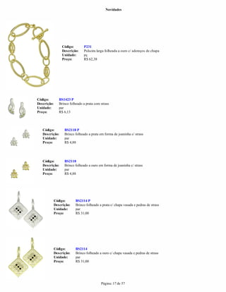 Novidades




                  Código:       P231
                  Descrição:    Pulseira larga folheada a ouro c/ adereços de chapa
                  Unidade:      pç
                  Preço:        R$ 62,38




Código:         BS1423 P
Descrição:      Brinco folheado a prata com strass
Unidade:        par
Preço:          R$ 6,13



   Código:         BS2118 P
   Descrição:      Brinco folheado a prata em forma de joaninha c/ strass
   Unidade:        par
   Preço:          R$ 4,88




   Código:         BS2118
   Descrição:      Brinco folheado a ouro em forma de joaninha c/ strass
   Unidade:        par
   Preço:          R$ 4,88




             Código:       BS2114 P
             Descrição:    Brinco folheado a prata c/ chapa vasada e pedras de strass
             Unidade:      par
             Preço:        R$ 31,00




             Código:       BS2114
             Descrição:    Brinco folheado a ouro c/ chapa vasada e pedras de strass
             Unidade:      par
             Preço:        R$ 31,00




                                            Página: 17 de 57
 