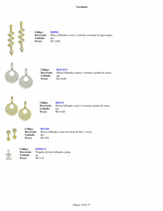 Novidades




             Código:       BS0961
             Descrição:    Brinco folheado a ouro c/ pérolas em forma de zigue-zague
             Unidade:      par
             Preço:        R$ 14,88




                  Código:        BS2115 P
                  Descrição:     Brinco folheado a prata c/ texturas e pedras de strass
                  Unidade:       par
                  Preço:         R$ 34,88




                 Código:        BS2115
                 Descrição:     Brinco folheado a ouro c/ texturas e pedras de strass
                 Unidade:       par
                 Preço:         R$ 34,88




    Código:      BS1369
    Descrição:   Brinco folheado a ouro em forma de flor c/ strass
    Unidade:     par
    Preço:       R$ 9,88



Código:      PS0267 P
Descrição:   Pingente de letra folheado a prata
Unidade:     pç
Preço:       R$ 3,13




                                                  Página: 18 de 57
 