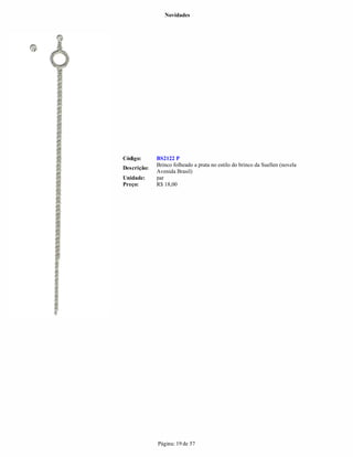 Novidades




Código:      BS2122 P
             Brinco folheado a prata no estilo do brinco da Suellen (novela
Descrição:
             Avenida Brasil)
Unidade:     par
Preço:       R$ 18,00




             Página: 19 de 57
 