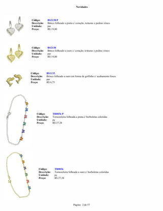 Novidades




Código:       BS2138 P
Descrição:    Brinco folheado a prata c/ coração, texturas e pedras strass
Unidade:      par
Preço:        R$ 19,00




Código:       BS2138
Descrição:    Brinco folheado a ouro c/ coração, texturas e pedras strass
Unidade:      par
Preço:        R$ 19,00




Código:      BS1133
Descrição:   Brinco folheado a ouro em forma de golfinho c/ acabamento fosco.
Unidade:     par
Preço:       R$ 6,75




     Código:       TR0036 P
     Descrição:    Tornozeleira folheada a prata c/ borboletas coloridas
     Unidade:      pç
     Preço:        R$ 27,38




      Código:       TR0036
      Descrição:    Tornozeleira folheada a ouro c/ borboletas coloridas
      Unidade:      pç
      Preço:        R$ 27,38




                                       Página: 2 de 57
 