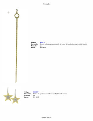 Novidades




             Código:       BS2122
             Descrição:    Brinco folheado a ouro no estilo do brinco da Suellen (novela Avenida Brasil)
             Unidade:      par
             Preço:        R$ 18,00




Código:         BX0117
Descrição:      Brinco de aço inox c/ estrelas e detalhe folheado a ouro
Unidade:        par
Preço:          R$ 18,13




                             Página: 20 de 57
 
