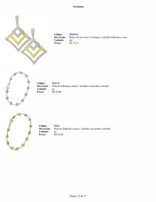 Novidades




                Código:        BX0116
                Descrição:     Brinco de aço inox c/ losangos e detalhe folheado a ouro
                Unidade:       par
                Preço:         R$ 18,13




Código:       P222 P
Descrição:    Pulseira folheada a prata c/ detalhes em acrílico colorido
Unidade:      pç
Preço:        R$ 24,88




 Código:       P222
 Descrição:    Pulseira folheada a ouro c/ detalhes em acrílico colorido
 Unidade:      pç
 Preço:        R$ 24,88




                               Página: 21 de 57
 