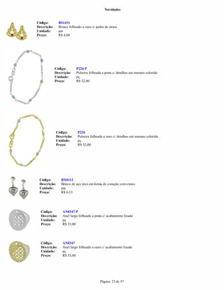 Novidades


Código:        BS1431
Descrição:     Brinco folheado a ouro c/ pedra de strass
Unidade:       par
Preço:         R$ 4,88




             Código:       P226 P
             Descrição:    Pulseira folheada a prata c/ detalhes em murano colorido
             Unidade:      pç
             Preço:        R$ 32,00




              Código:       P226
              Descrição:    Pulseira folheada a ouro c/ detalhes em murano colorido
              Unidade:      pç
              Preço:        R$ 32,00




 Código:         BX0112
 Descrição:      Brinco de aço inox em forma de coração com strass
 Unidade:        par
 Preço:          R$ 6,13




  Código:         AN0347 P
  Descrição:      Anel largo folheado a prata c/ acabamento lixado
  Unidade:        pç
  Preço:          R$ 33,00




  Código:         AN0347
  Descrição:      Anel largo folheado a ouro c/ acabamento lixado
  Unidade:        pç
  Preço:          R$ 33,00




                                            Página: 23 de 57
 