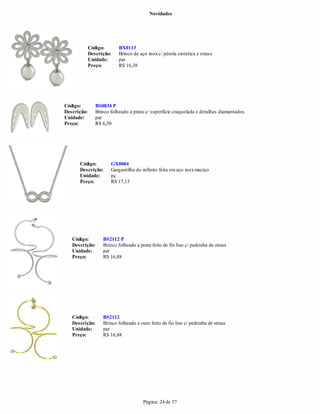 Novidades




             Código:       BX0113
             Descrição:    Brinco de aço inox c/ pérola sintética e strass
             Unidade:      par
             Preço:        R$ 16,38




Código:         BS0834 P
Descrição:      Brinco folheado a prata c/ superfície craquelada e detalhes diamantados
Unidade:        par
Preço:          R$ 6,50




      Código:          GX0004
      Descrição:       Gargantilha do infinito feita em aço inox maciço
      Unidade:         pç
      Preço:           R$ 17,13




   Código:         BS2112 P
   Descrição:      Brinco folheado a prata feito de fio liso c/ pedrinha de strass
   Unidade:        par
   Preço:          R$ 16,88




   Código:         BS2112
   Descrição:      Brinco folheado a ouro feito de fio liso c/ pedrinha de strass
   Unidade:        par
   Preço:          R$ 16,88




                                       Página: 24 de 57
 