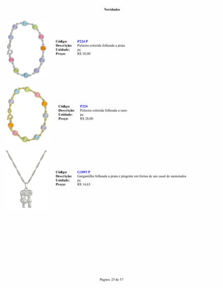 Novidades




Código:       P224 P
Descrição:    Pulseira colorida folheada a prata
Unidade:      pç
Preço:        R$ 28,00




 Código:       P224
 Descrição:    Pulseira colorida folheada a ouro
 Unidade:      pç
 Preço:        R$ 28,00




Código:       G1093 P
Descrição:    Gargantilha folheada a prata e pingente em forma de um casal de namorados
Unidade:      pç
Preço:        R$ 14,63




                              Página: 25 de 57
 
