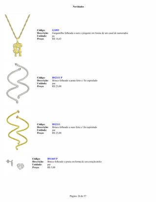 Novidades




    Código:      G1093
    Descrição:   Gargantilha folheada a ouro e pingente em forma de um casal de namorados
    Unidade:     pç
    Preço:       R$ 14,63




    Código:      BS2111 P
    Descrição:   Brinco folheado a prata feito c/ fio espiralado
    Unidade:     par
    Preço:       R$ 23,00




    Código:      BS2111
    Descrição:   Brinco folheado a ouro feito c/ fio espiralado
    Unidade:     par
    Preço:       R$ 23,00




Código:      BS1465 P
Descrição:   Brinco folheado a prata em forma de um coraçãozinho
Unidade:     par
Preço:       R$ 3,88




                                   Página: 26 de 57
 