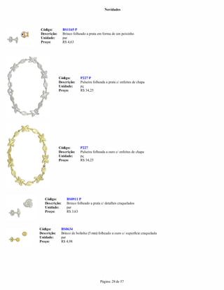 Novidades




Código:         BS1165 P
Descrição:      Brinco folheado a prata em forma de um peixinho
Unidade:        par
Preço:          R$ 4,63




             Código:       P227 P
             Descrição:    Pulseira folheada a prata c/ enfeites de chapa
             Unidade:      pç
             Preço:        R$ 34,25




             Código:       P227
             Descrição:    Pulseira folheada a ouro c/ enfeites de chapa
             Unidade:      pç
             Preço:        R$ 34,25




   Código:        BS0911 P
   Descrição:     Brinco folheado a prata c/ detalhes craquelados
   Unidade:       par
   Preço:         R$ 3,63



Código:       BS0634
Descrição:    Brinco de bolinha (5 mm) folheado a ouro c/ superfície craquelada
Unidade:      par
Preço:        R$ 4,98




                                         Página: 28 de 57
 