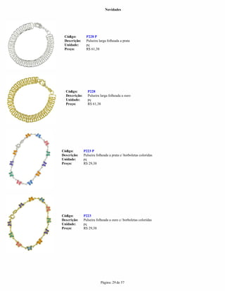 Novidades




 Código:        P228 P
 Descrição:     Pulseira larga folheada a prata
 Unidade:       pç
 Preço:         R$ 61,38




  Código:        P228
  Descrição:     Pulseira larga folheada a ouro
  Unidade:       pç
  Preço:         R$ 61,38




Código:        P223 P
Descrição:     Pulseira folheada a prata c/ borboletas coloridas
Unidade:       pç
Preço:         R$ 29,38




Código:        P223
Descrição:     Pulseira folheada a ouro c/ borboletas coloridas
Unidade:       pç
Preço:         R$ 29,38




                           Página: 29 de 57
 