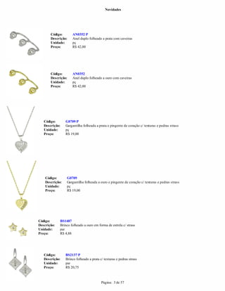 Novidades




       Código:       AN0352 P
       Descrição:    Anel duplo folheado a prata com caveiras
       Unidade:      pç
       Preço:        R$ 42,00




       Código:       AN0352
       Descrição:    Anel duplo folheado a ouro com caveiras
       Unidade:      pç
       Preço:        R$ 42,00




   Código:       G0709 P
   Descrição:    Gargantilha folheada a prata e pingente de coração c/ texturas e pedras strass
   Unidade:      pç
   Preço:        R$ 19,00




    Código:      G0709
    Descrição:   Gargantilha folheada a ouro e pingente de coração c/ texturas e pedras strass
    Unidade:     pç
    Preço:       R$ 19,00




Código:      BS1487
Descrição:   Brinco folheado a ouro em forma de estrela c/ strass
Unidade:     par
Preço:       R$ 4,88




   Código:       BS2137 P
   Descrição:    Brinco folheado a prata c/ texturas e pedras strass
   Unidade:      par
   Preço:        R$ 20,75



                                          Página: 3 de 57
 