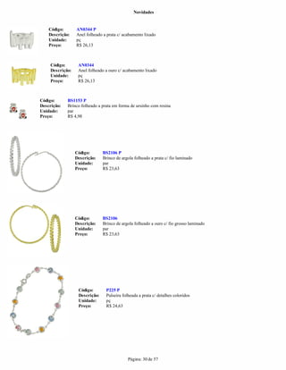 Novidades


    Código:       AN0344 P
    Descrição:    Anel folheado a prata c/ acabamento lixado
    Unidade:      pç
    Preço:        R$ 26,13



     Código:       AN0344
     Descrição:    Anel folheado a ouro c/ acabamento lixado
     Unidade:      pç
     Preço:        R$ 26,13



Código:      BS1153 P
Descrição:   Brinco folheado a prata em forma de ursinho com resina
Unidade:     par
Preço:       R$ 4,98




                  Código:       BS2106 P
                  Descrição:    Brinco de argola folheado a prata c/ fio laminado
                  Unidade:      par
                  Preço:        R$ 23,63




                  Código:       BS2106
                  Descrição:    Brinco de argola folheado a ouro c/ fio grosso laminado
                  Unidade:      par
                  Preço:        R$ 23,63




                   Código:       P225 P
                   Descrição:    Pulseira folheada a prata c/ detalhes coloridos
                   Unidade:      pç
                   Preço:        R$ 24,63




                                             Página: 30 de 57
 