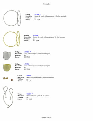 Novidades




                 Código:        BS2108 P
                 Descrição:     Brinco de argola folheado a prata c/ fio fino laminado
                 Unidade:       par
                 Preço:         R$ 15,88




                Código:       BS2108
                Descrição:    Brinco de argola folheado a ouro c/ fio fino laminado
                Unidade:      par
                Preço:        R$ 15,88




Código:      AN0343 P
Descrição:   Anel folheado a prata com frente retangular
Unidade:     pç
Preço:       R$ 37,00



Código:      AN0343
Descrição:   Anel folheado a ouro com frente retangular
Unidade:     pç
Preço:       R$ 37,00



   Código:         BS0297
   Descrição:      Brinco solitário folheado a ouro com pedrinha
   Unidade:        par
   Preço:          R$ 3,38




   Código:         BS2109 P
   Descrição:      Brinco folheado a prata de fio c/ strass
   Unidade:        par
   Preço:          R$ 16,50




                                             Página: 32 de 57
 
