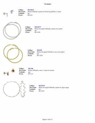 Novidades


Código:         BS1300 P
Descrição:      Brinco folheado a prata em forma de golfinho c/ resina
Unidade:        par
Preço:          R$ 4,63




             Código:       BS2105 P
             Descrição:    Brinco de argola folheado a prata com espiral
             Unidade:      par
             Preço:        R$ 14,98




                Código:         BS2105
                Descrição:      Brinco de argola folheado a ouro com espiral
                Unidade:        par
                Preço:          R$ 14,98




Código:          BS1186
Descrição:       Brinco folheado a ouro c/ strass no interior
Unidade:         par
Preço:           R$ 5,13




                   Código:        BS2104 P
                   Descrição:     Brinco de argola folheado a prata em zigue-zague
                   Unidade:       par
                   Preço:         R$ 18,63




                                         Página: 34 de 57
 