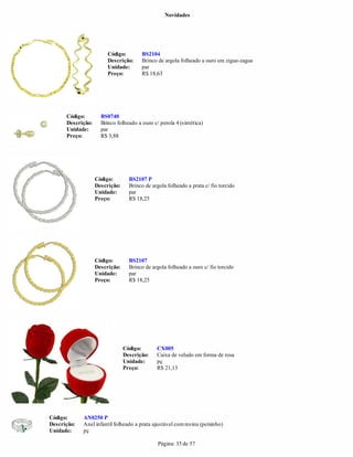 Novidades




                        Código:        BS2104
                        Descrição:     Brinco de argola folheado a ouro em zigue-zague
                        Unidade:       par
                        Preço:         R$ 18,63




      Código:        BS0740
      Descrição:     Brinco folheado a ouro c/ perola 4 (sintética)
      Unidade:       par
      Preço:         R$ 3,88




                   Código:        BS2107 P
                   Descrição:     Brinco de argola folheado a prata c/ fio torcido
                   Unidade:       par
                   Preço:         R$ 18,25




                   Código:        BS2107
                   Descrição:     Brinco de argola folheado a ouro c/ fio torcido
                   Unidade:       par
                   Preço:         R$ 18,25




                                Código:       CX005
                                Descrição:    Caixa de veludo em forma de rosa
                                Unidade:      pç
                                Preço:        R$ 21,13




Código:      AN0250 P
Descrição:   Anel infantil folheado a prata ajustável com resina (peixinho)
Unidade:     pç

                                               Página: 35 de 57
 