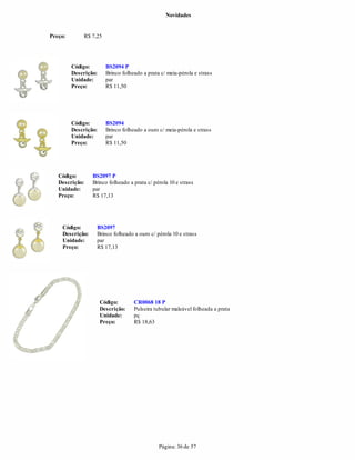 Novidades


Preço:       R$ 7,25




         Código:        BS2094 P
         Descrição:     Brinco folheado a prata c/ meia-pérola e strass
         Unidade:       par
         Preço:         R$ 11,50




         Código:        BS2094
         Descrição:     Brinco folheado a ouro c/ meia-pérola e strass
         Unidade:       par
         Preço:         R$ 11,50




   Código:       BS2097 P
   Descrição:    Brinco folheado a prata c/ pérola 10 e strass
   Unidade:      par
   Preço:        R$ 17,13




    Código:       BS2097
    Descrição:    Brinco folheado a ouro c/ pérola 10 e strass
    Unidade:      par
    Preço:        R$ 17,13




                      Código:       CR0068 18 P
                      Descrição:    Pulseira tubular maleável folheada a prata
                      Unidade:      pç
                      Preço:        R$ 18,63




                                               Página: 36 de 57
 